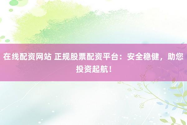在线配资网站 正规股票配资平台：安全稳健，助您投资起航！