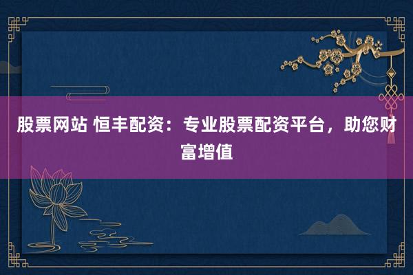 股票网站 恒丰配资：专业股票配资平台，助您财富增值