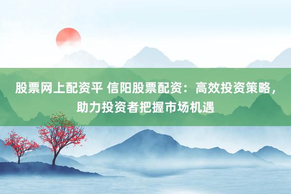 股票网上配资平 信阳股票配资：高效投资策略，助力投资者把握市场机遇