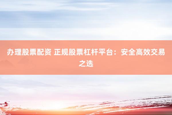 办理股票配资 正规股票杠杆平台：安全高效交易之选