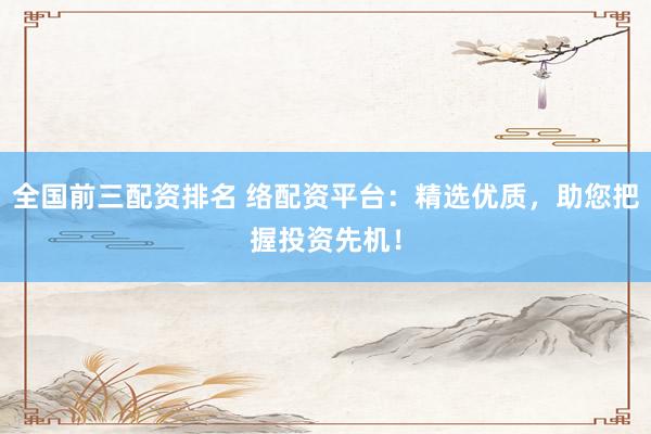 全国前三配资排名 络配资平台：精选优质，助您把握投资先机！