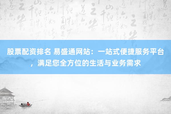 股票配资排名 易盛通网站：一站式便捷服务平台，满足您全方位的生活与业务需求