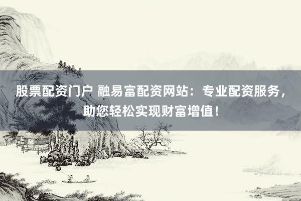 股票配资门户 融易富配资网站：专业配资服务，助您轻松实现财富增值！