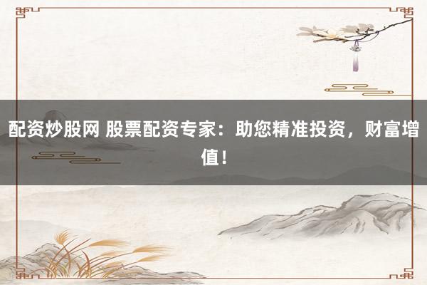 配资炒股网 股票配资专家：助您精准投资，财富增值！