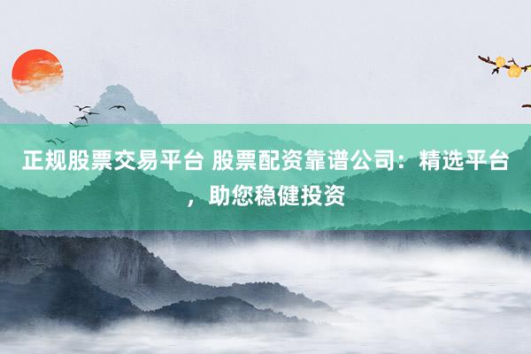 正规股票交易平台 股票配资靠谱公司：精选平台，助您稳健投资