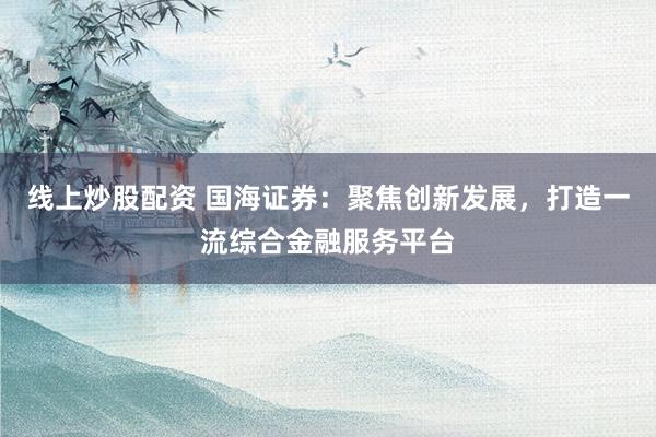 线上炒股配资 国海证券：聚焦创新发展，打造一流综合金融服务平台
