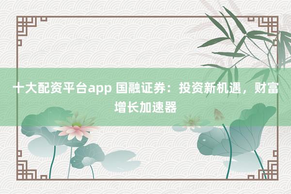 十大配资平台app 国融证券：投资新机遇，财富增长加速器
