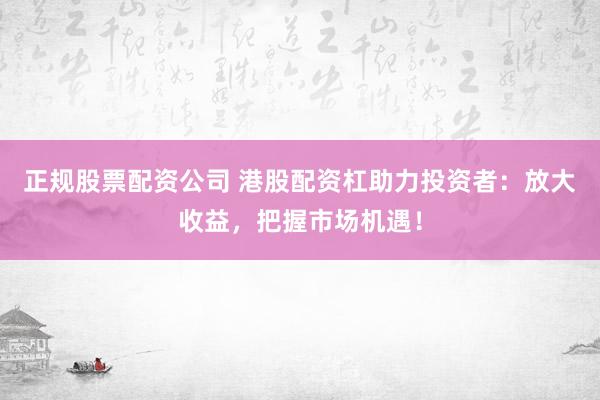 正规股票配资公司 港股配资杠助力投资者：放大收益，把握市场机遇！