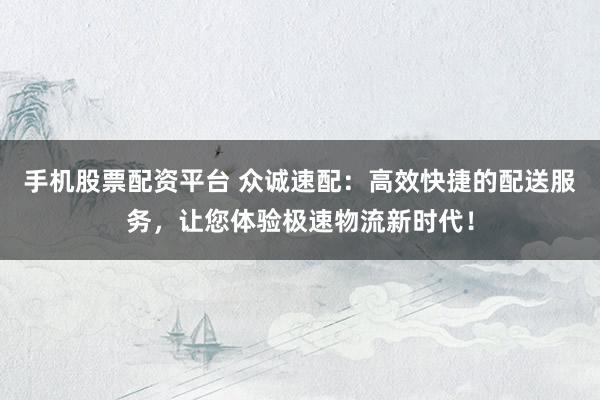 手机股票配资平台 众诚速配：高效快捷的配送服务，让您体验极速物流新时代！