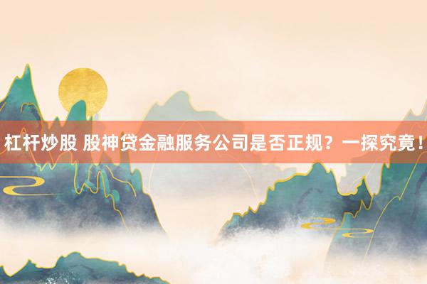 杠杆炒股 股神贷金融服务公司是否正规？一探究竟！