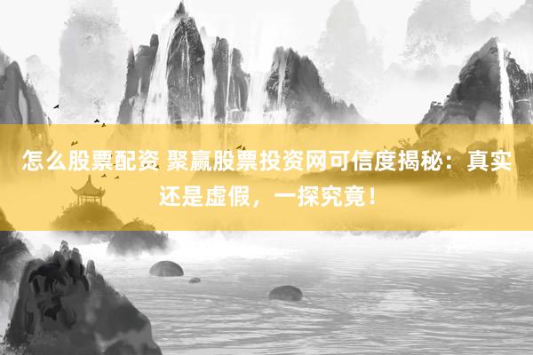 怎么股票配资 聚赢股票投资网可信度揭秘：真实还是虚假，一探究竟！