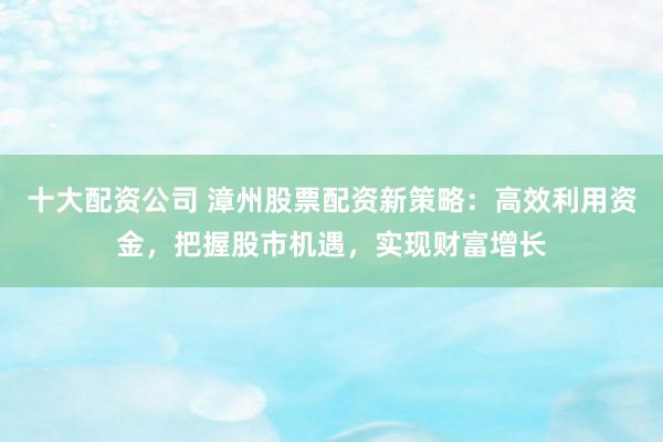 十大配资公司 漳州股票配资新策略：高效利用资金，把握股市机遇，实现财富增长
