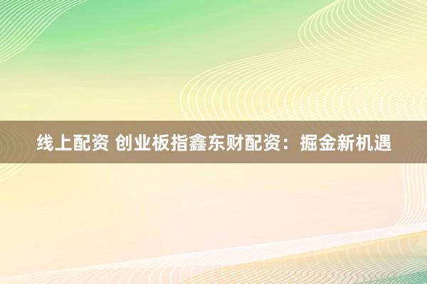 线上配资 创业板指鑫东财配资：掘金新机遇