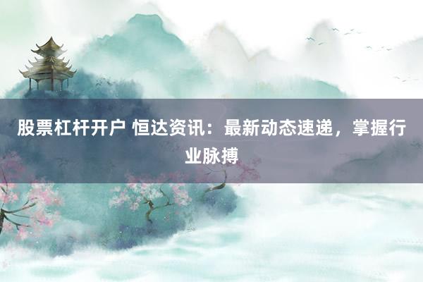 股票杠杆开户 恒达资讯：最新动态速递，掌握行业脉搏