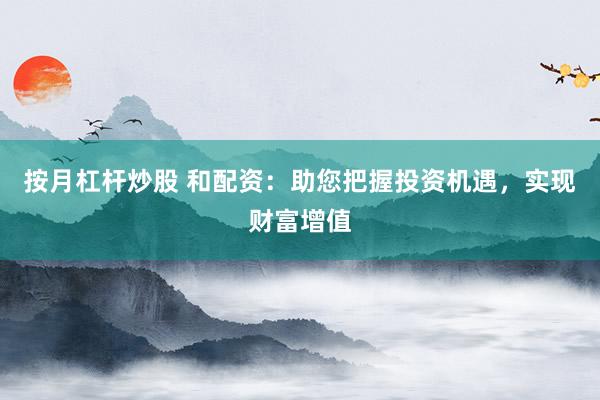 按月杠杆炒股 和配资：助您把握投资机遇，实现财富增值