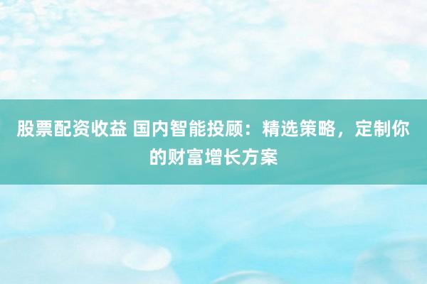股票配资收益 国内智能投顾：精选策略，定制你的财富增长方案