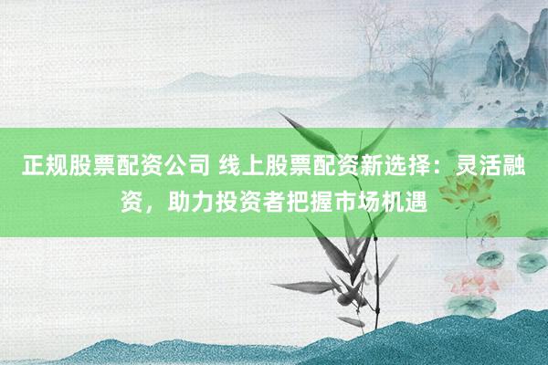 正规股票配资公司 线上股票配资新选择：灵活融资，助力投资者把握市场机遇