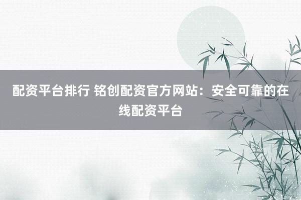 配资平台排行 铭创配资官方网站：安全可靠的在线配资平台
