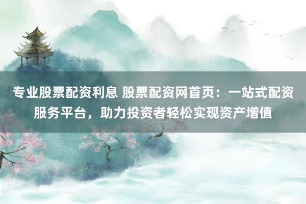 专业股票配资利息 股票配资网首页：一站式配资服务平台，助力投资者轻松实现资产增值