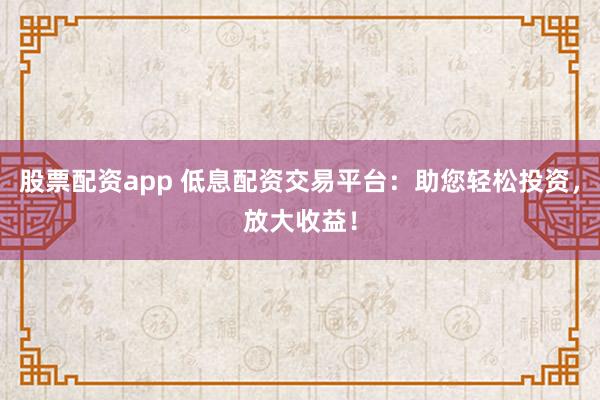 股票配资app 低息配资交易平台：助您轻松投资，放大收益！