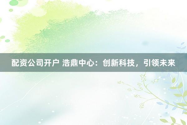 配资公司开户 浩鼎中心：创新科技，引领未来