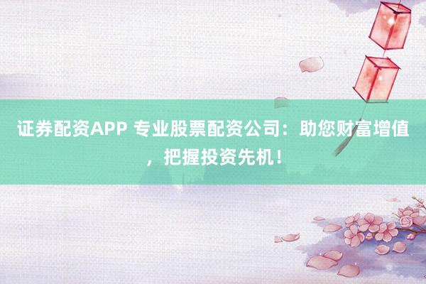 证券配资APP 专业股票配资公司：助您财富增值，把握投资先机！