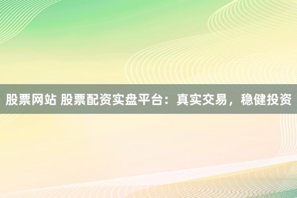 股票网站 股票配资实盘平台：真实交易，稳健投资