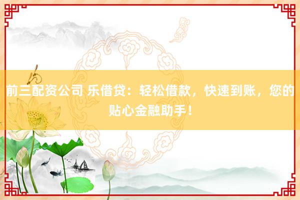 前三配资公司 乐借贷：轻松借款，快速到账，您的贴心金融助手！