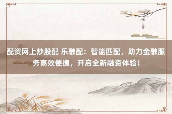 配资网上炒股配 乐融配：智能匹配，助力金融服务高效便捷，开启全新融资体验！