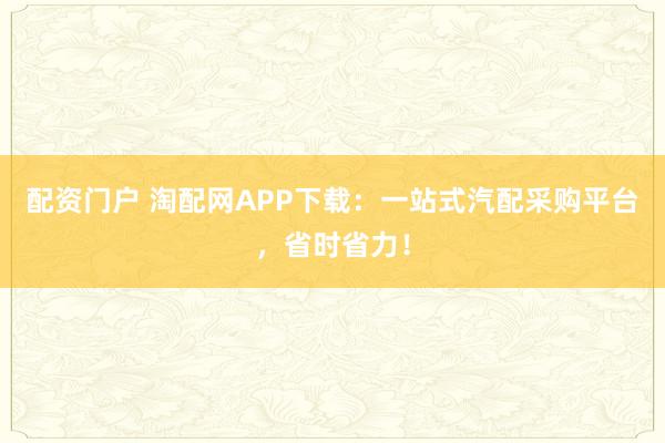 配资门户 淘配网APP下载：一站式汽配采购平台，省时省力！
