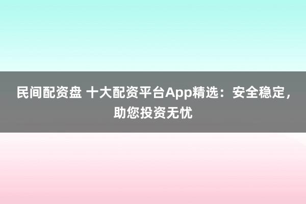 民间配资盘 十大配资平台App精选：安全稳定，助您投资无忧