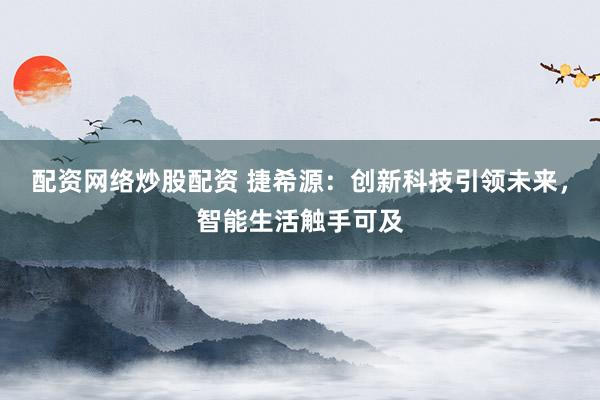 配资网络炒股配资 捷希源：创新科技引领未来，智能生活触手可及