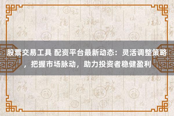 股票交易工具 配资平台最新动态：灵活调整策略，把握市场脉动，助力投资者稳健盈利