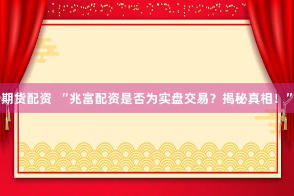 期货配资  “兆富配资是否为实盘交易？揭秘真相！”