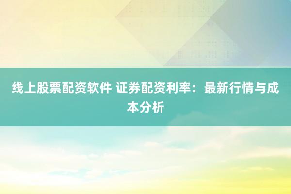 线上股票配资软件 证券配资利率：最新行情与成本分析