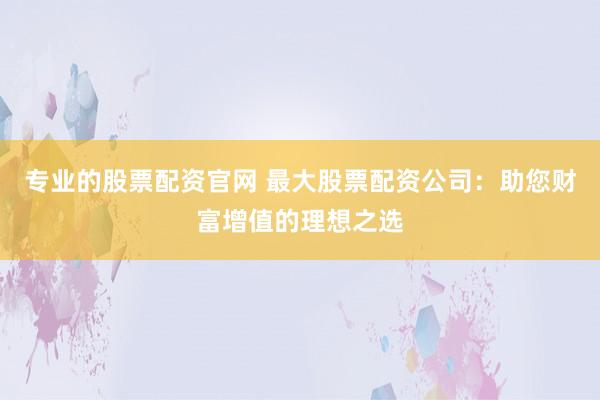 专业的股票配资官网 最大股票配资公司：助您财富增值的理想之选