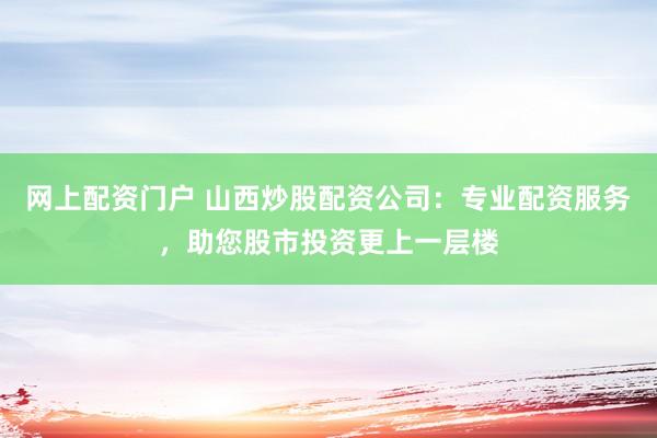 网上配资门户 山西炒股配资公司：专业配资服务，助您股市投资更上一层楼