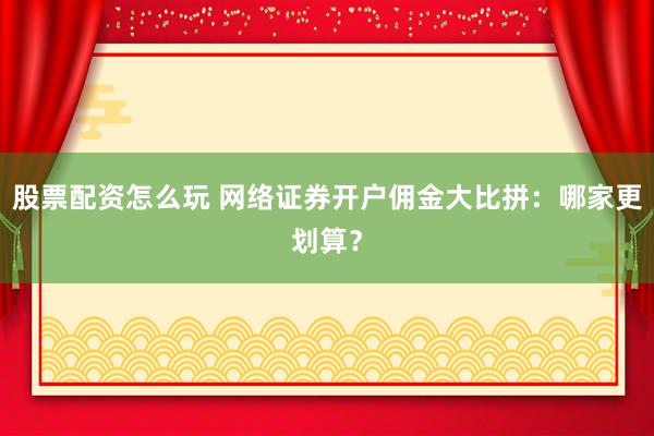 股票配资怎么玩 网络证券开户佣金大比拼：哪家更划算？