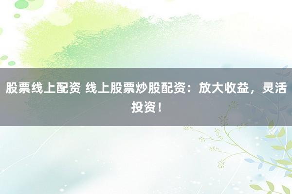 股票线上配资 线上股票炒股配资：放大收益，灵活投资！
