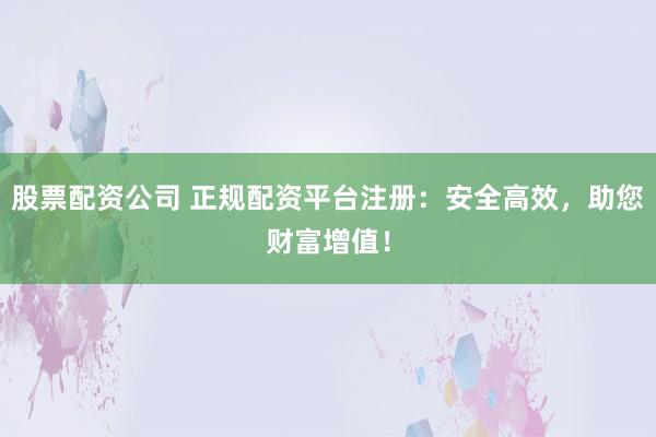 股票配资公司 正规配资平台注册：安全高效，助您财富增值！