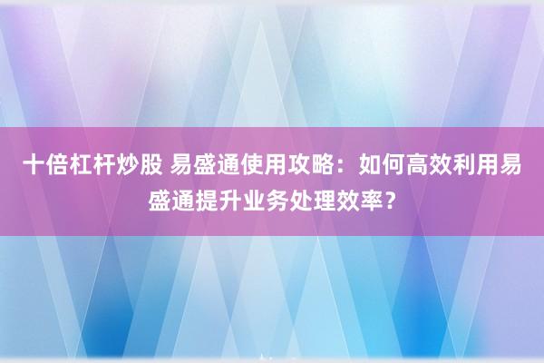 十倍杠杆炒股 易盛通使用攻略：如何高效利用易盛通提升业务处理效率？