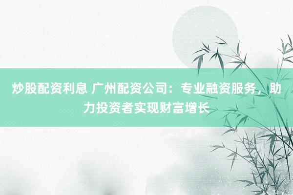 炒股配资利息 广州配资公司：专业融资服务，助力投资者实现财富增长