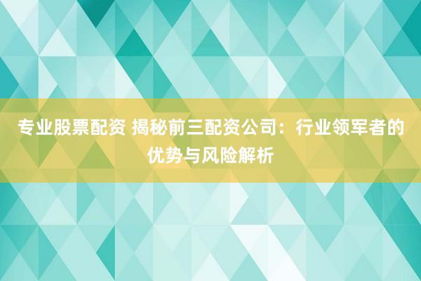 专业股票配资 揭秘前三配资公司:行业领军者的优势与风险解析