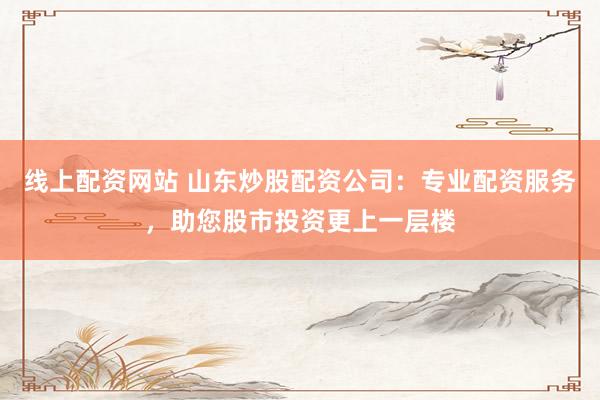 线上配资网站 山东炒股配资公司:专业配资服务,助您股市投资更上一层楼