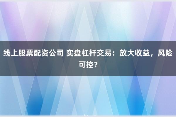 线上股票配资公司 实盘杠杆交易：放大收益，风险可控？