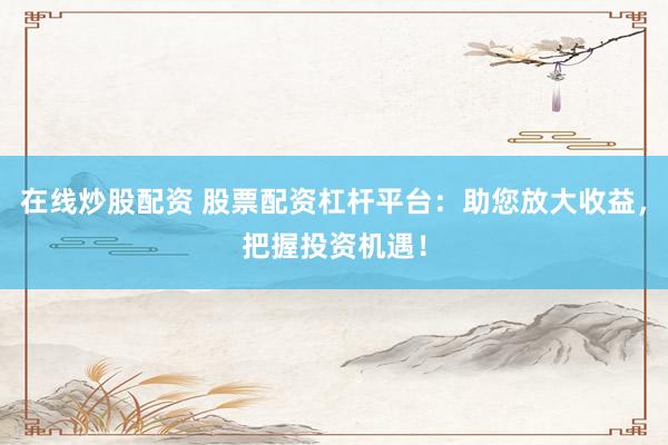 在线炒股配资 股票配资杠杆平台：助您放大收益，把握投资机遇！