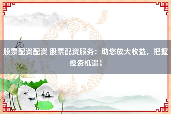股票配资配资 股票配资服务：助您放大收益，把握投资机遇！