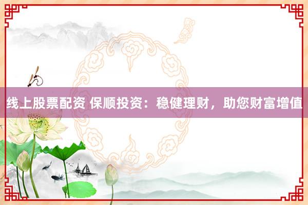线上股票配资 保顺投资：稳健理财，助您财富增值