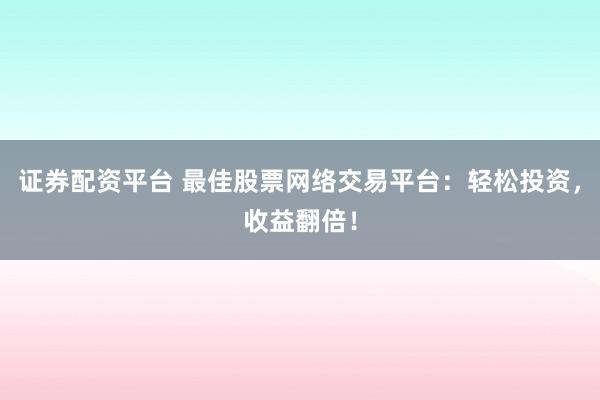 证券配资平台 最佳股票网络交易平台：轻松投资，收益翻倍！