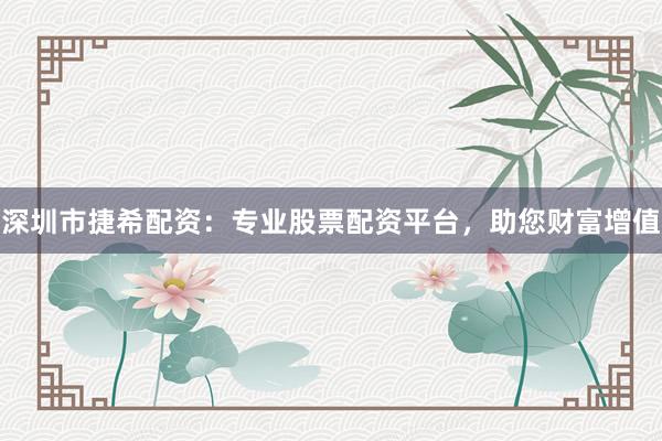 深圳市捷希配资：专业股票配资平台，助您财富增值